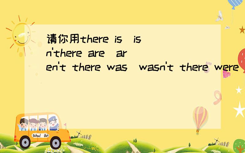 请你用there is\isn'there are\aren't there was\wasn't there were\weren't造句吗?