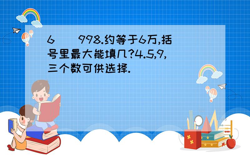 6（）998.约等于6万,括号里最大能填几?4.5,9,三个数可供选择.