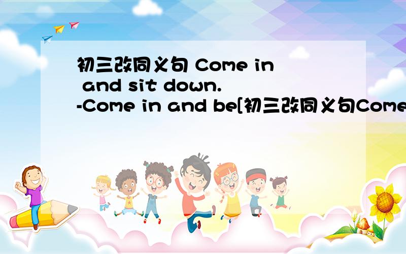 初三改同义句 Come in and sit down.-Come in and be[初三改同义句Come in and sit down.-Come in and be[ ]What he said made me pleased.-[ ][ ][ ] me.