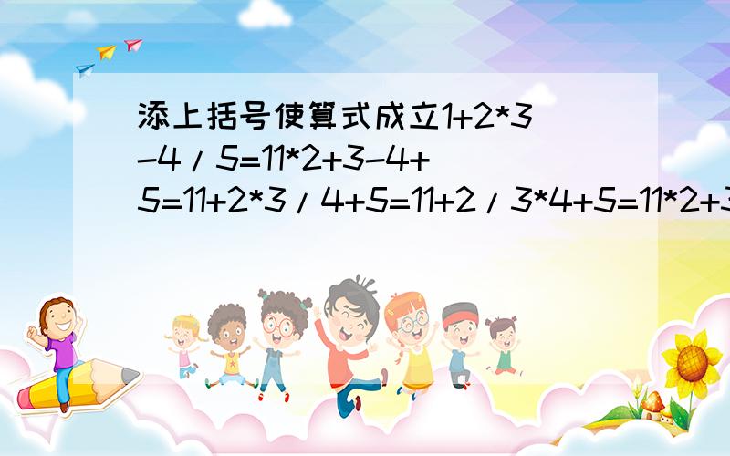 添上括号使算式成立1+2*3-4/5=11*2+3-4+5=11+2*3/4+5=11+2/3*4+5=11*2+3+4-5=1