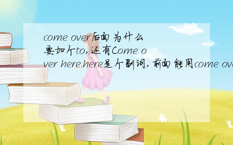 come over后面为什么要加个to,还有Come over here.here是个副词,前面能用come over吗?