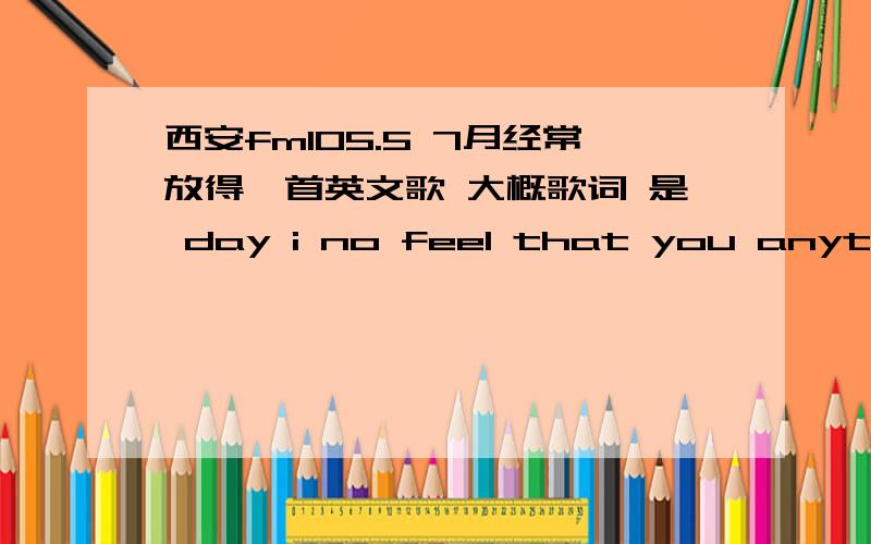 西安fm105.5 7月经常放得一首英文歌 大概歌词 是 day i no feel that you anything