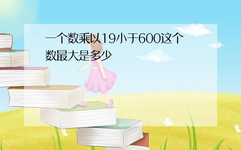 一个数乘以19小于600这个数最大是多少