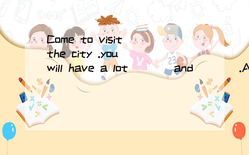 Come to visit the city .you will have a lot____and____.A to see ,Bto do Bseeing doing为什么要选择AA to see ,to do Bseeing doing