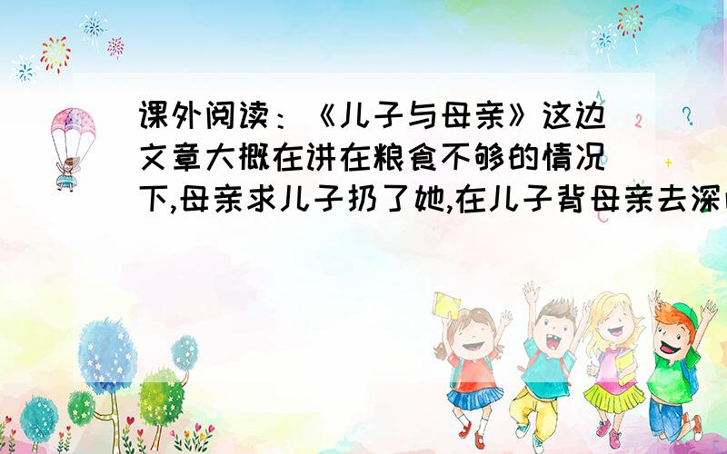 课外阅读：《儿子与母亲》这边文章大概在讲在粮食不够的情况下,母亲求儿子扔了她,在儿子背母亲去深山老林的路上,母亲还在扔树枝,儿子很疑惑,原来母亲是怕儿子把她丢了后,找不到回家