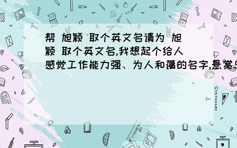 帮 旭颖 取个英文名请为 旭颖 取个英文名,我想起个给人感觉工作能力强、为人和蔼的名字,悬赏5分.如果分析的比较好的会最追加5分.我年龄不大,刚踏入社会坐等.我觉得名字和长相一样会给