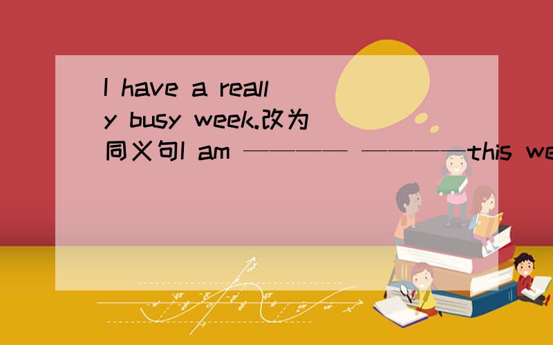 I have a really busy week.改为同义句I am ———— ————this week