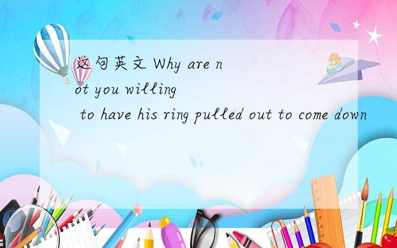 这句英文 Why are not you willing to have his ring pulled out to come down