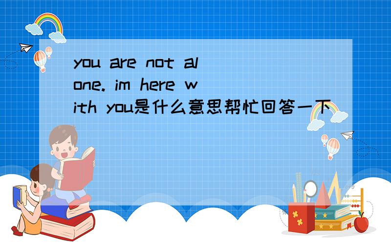 you are not alone. im here with you是什么意思帮忙回答一下       谢谢