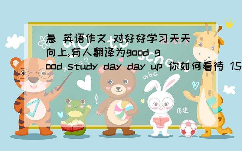 急 英语作文 对好好学习天天向上,有人翻译为good good study day day up 你如何看待 150词