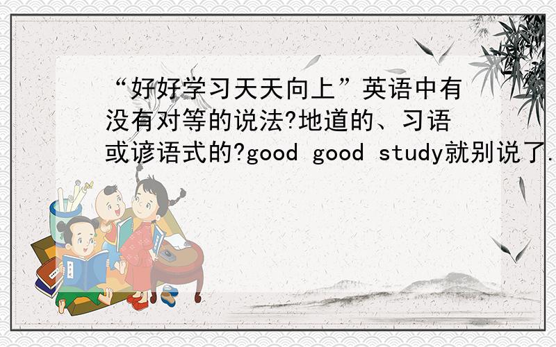 “好好学习天天向上”英语中有没有对等的说法?地道的、习语或谚语式的?good good study就别说了.