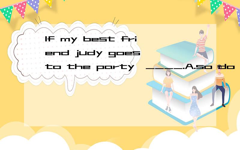 If my best friend judy goes to the party,____.A.so do I B.I do so C.so will I D.so I willWhich one?Why?