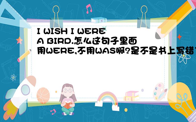 I WISH I WERE A BIRD.怎么这句子里面用WERE,不用WAS啊?是不是书上写错了为什么用WERE啊.