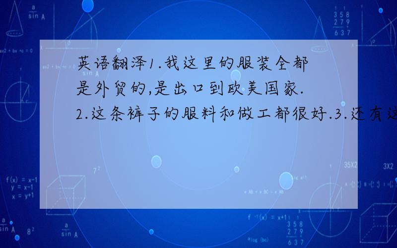 英语翻泽1.我这里的服装全都是外贸的,是出口到欧美国家.2.这条裤子的服料和做工都很好.3.还有这是德国的牌子.4.你可以放心,这些裤子一定有很多人会喜欢的.5:这条裤子穿上去很好看.