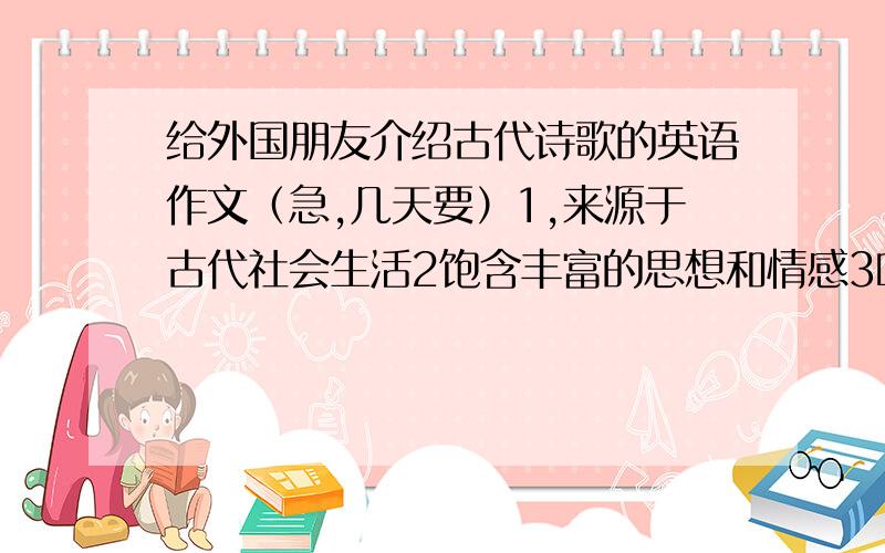 给外国朋友介绍古代诗歌的英语作文（急,几天要）1,来源于古代社会生活2饱含丰富的思想和情感3吟诵起来流畅易懂,使人心情愉悦是今天要,