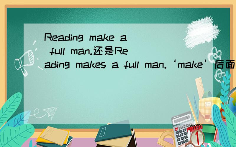 Reading make a full man.还是Reading makes a full man.‘make’后面要加‘s' 不懂不要乱回答!就单个这样的短语，这好像是 固定搭配 但不知道有没有‘s’最好有根据，或者在哪本书上有相同的句子