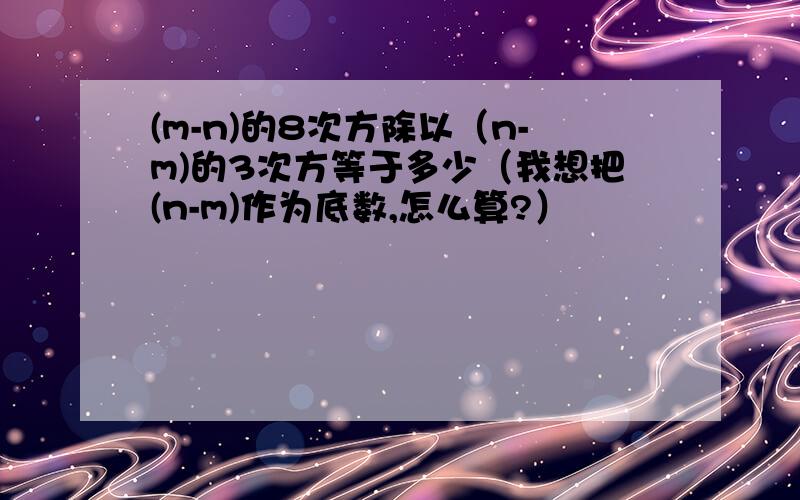 (m-n)的8次方除以（n-m)的3次方等于多少（我想把(n-m)作为底数,怎么算?）