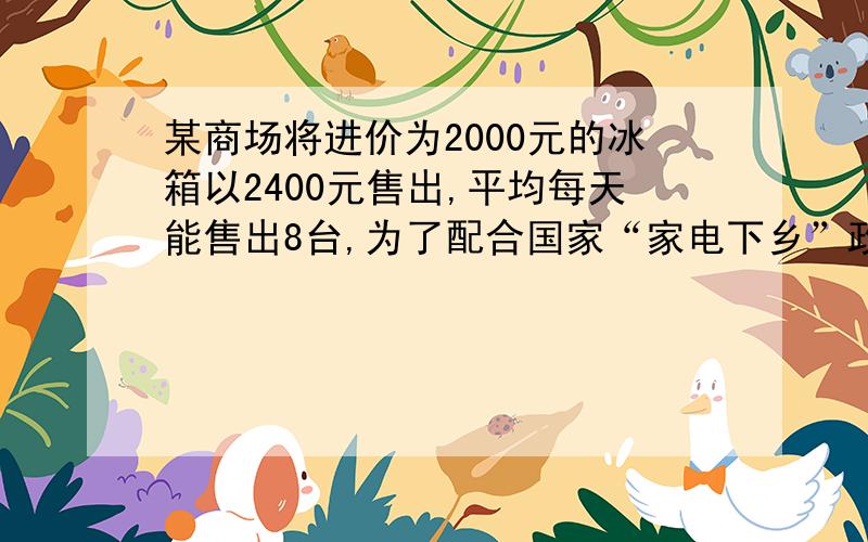 某商场将进价为2000元的冰箱以2400元售出,平均每天能售出8台,为了配合国家“家电下乡”政策的实施,商场决定采取适当的降价措施.调查表明：这种冰箱的售价每降低50元,平均每天就能多售出