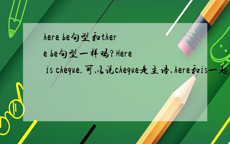 here be句型和there be句型一样吗?Here is cheque.可以说cheque是主语,here和is一起构成谓语吗?