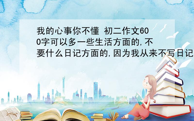 我的心事你不懂 初二作文600字可以多一些生活方面的,不要什么日记方面的,因为我从来不写日记好的再给分