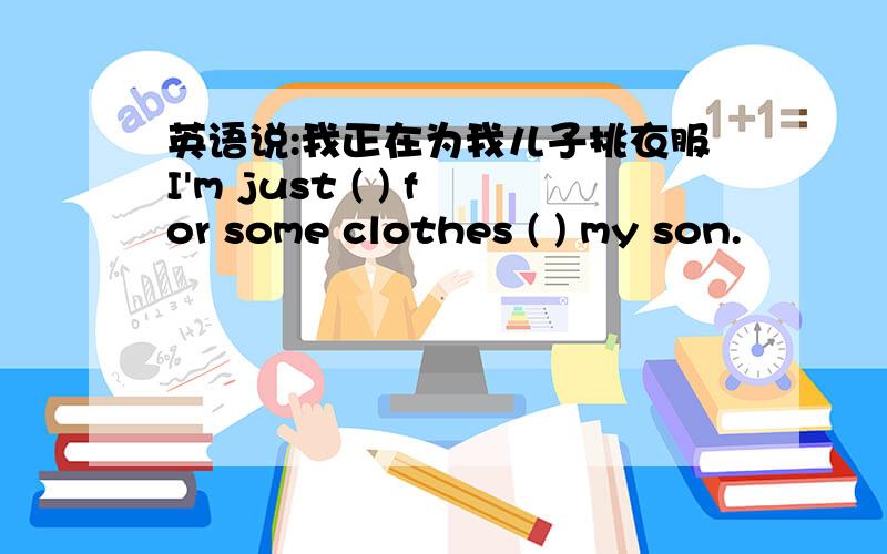 英语说:我正在为我儿子挑衣服I'm just ( ) for some clothes ( ) my son.