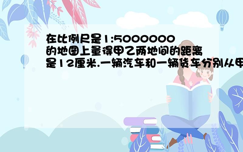 在比例尺是1:5000000的地图上量得甲乙两地间的距离是12厘米.一辆汽车和一辆货车分别从甲乙两地开出.在比例尺是1:5000000的地图上量得甲乙两地间的距离是12厘米.一辆汽车和一辆货车分别从甲