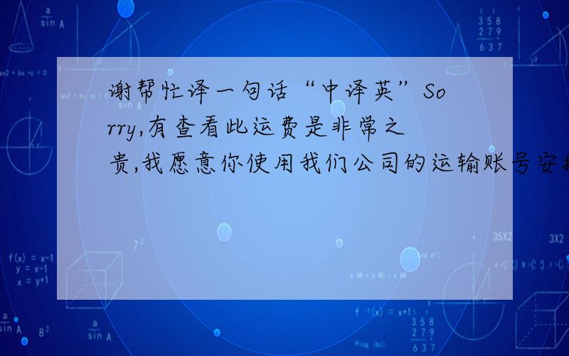 谢帮忙译一句话“中译英”Sorry,有查看此运费是非常之贵,我愿意你使用我们公司的运输账号安排发货.