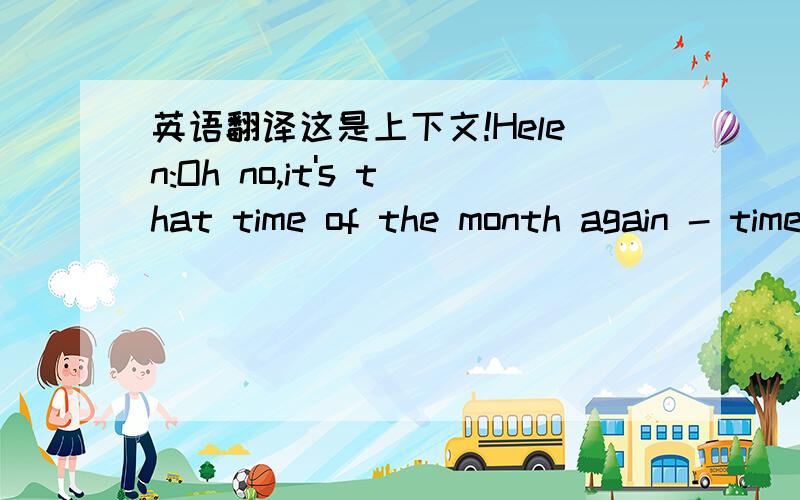 英语翻译这是上下文!Helen:Oh no,it's that time of the month again - time to pay the rent.Tim:Comes round fast enough,doesn't it?Alice:Yeah and I'm so broke just now.I don't know where my money goes.Tim:You need to tighten your belt Alice.Well