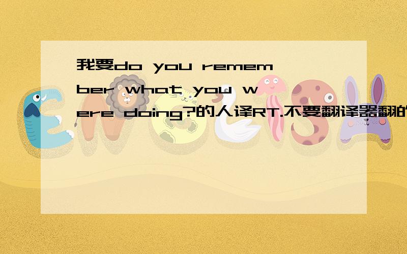 我要do you remember what you were doing?的人译RT.不要翻译器翻的 都不顺畅 ...要人翻译的 通顺就好Do you remember what you were doing People often remember what they were doing when they heard the news of important events in his