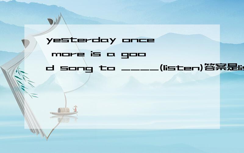 yesterday once more is a good song to ____(listen)答案是listen to ,不明白,具体解释一下,为什么要加to ,  这个句子listen后面没有宾语呀