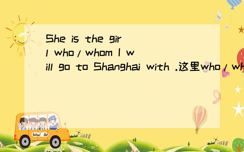 She is the girl who/whom I will go to Shanghai with .这里who/whom在从句中做宾语吗?请教高手!可是如果把这从句还原成正常语序 I will go to Shanghai with the girl, the girl 做的不是状语吗?