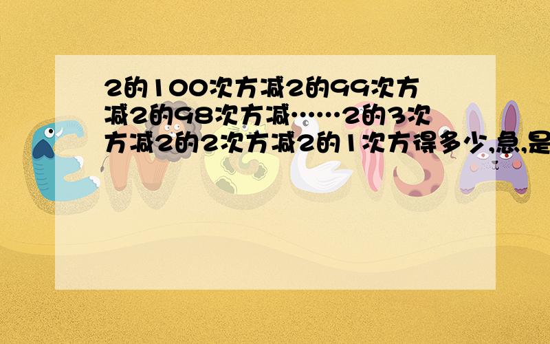 2的100次方减2的99次方减2的98次方减……2的3次方减2的2次方减2的1次方得多少,急,是2的100次方减2的99次方减2的98次方减……减2的2 次方减2减1 急