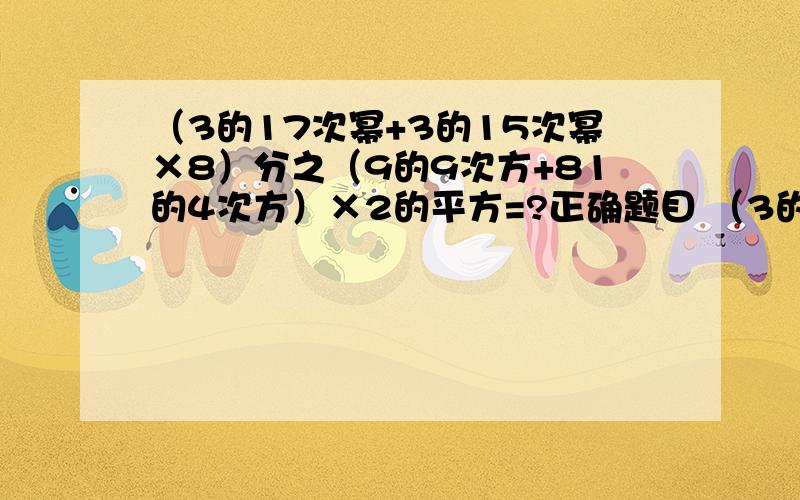 （3的17次幂+3的15次幂×8）分之（9的9次方+81的4次方）×2的平方=?正确题目 （3的17次幂+3的15次幂）×8分之（9的9次方+81的4次方）×2的平方上面的那个写错了