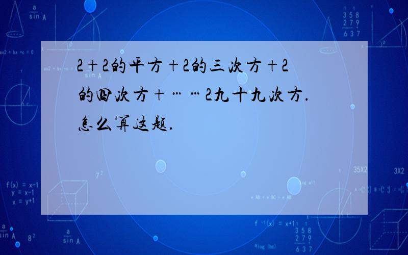 2+2的平方+2的三次方+2的四次方+……2九十九次方.怎么算这题.