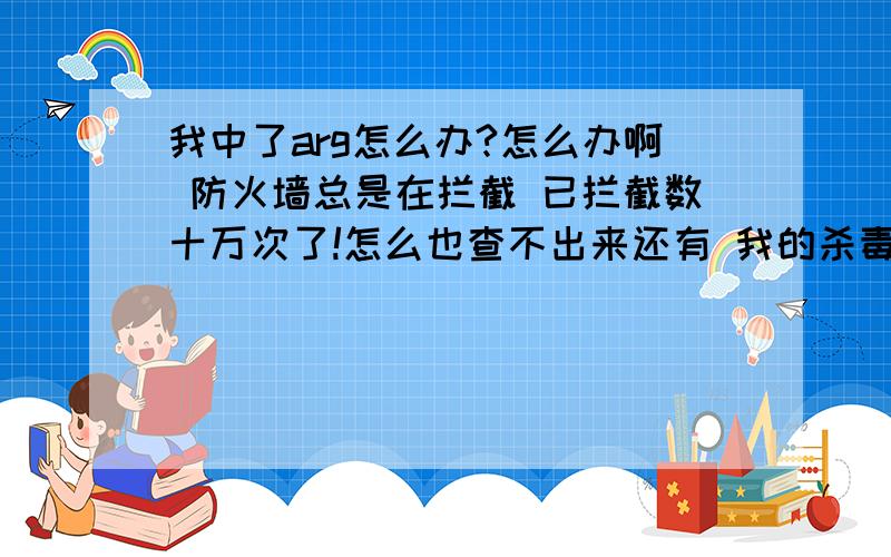 我中了arg怎么办?怎么办啊 防火墙总是在拦截 已拦截数十万次了!怎么也查不出来还有 我的杀毒软件也打不开了~