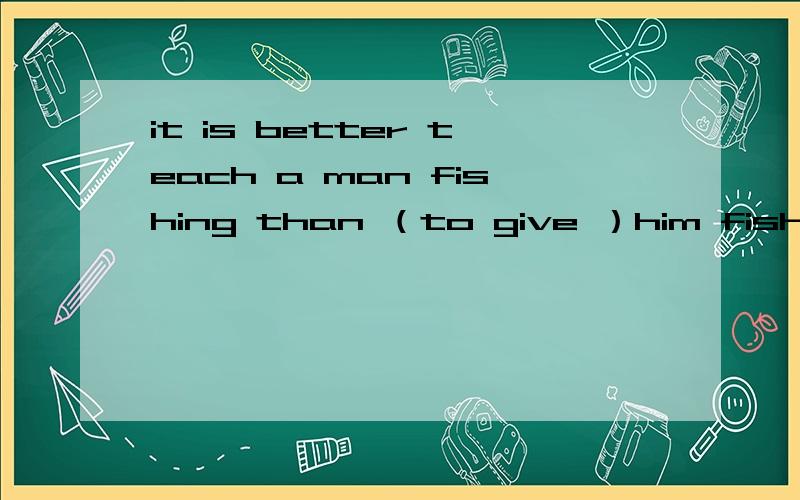 it is better teach a man fishing than （to give ）him fish.我老师说选a但有人说选c但为什么不和前面统一都用ing形式呢    a  to give     b   giving       c  to find      d   finding