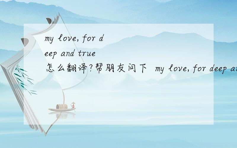 my love, for deep and true  怎么翻译?帮朋友问下  my love, for deep and true  要怎样翻译的贴切?如果没有 逗号 又要怎么翻译?