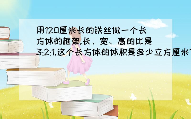 用120厘米长的铁丝做一个长方体的框架,长、宽、高的比是3:2:1.这个长方体的体积是多少立方厘米?