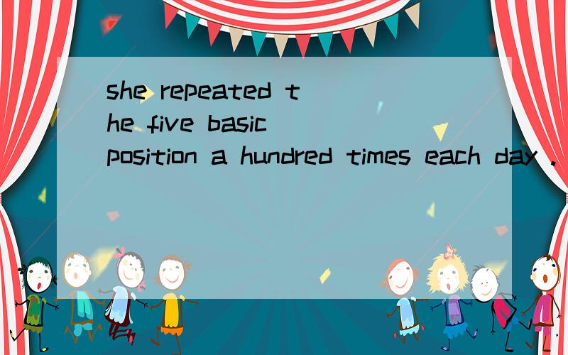 she repeated the five basic position a hundred times each day . 求翻译.