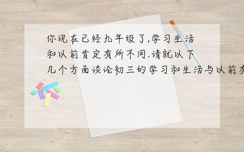 你现在已经九年级了,学习生活和以前肯定有所不同.请就以下几个方面谈论初三的学习和生活与以前有哪些不同1.起床时间 2.睡觉时间 3.每天玩的时间 4.每天学习的时间 5.周末活动 6.课外活动