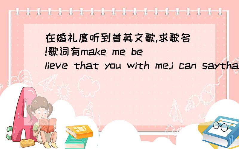 在婚礼度听到首英文歌,求歌名!歌词有make me believe that you with me.i can saythat.kno今日系婚礼度听到首英文歌,好难稳吖.make me believe that you with me.i can saythat.know me without you.into my heart