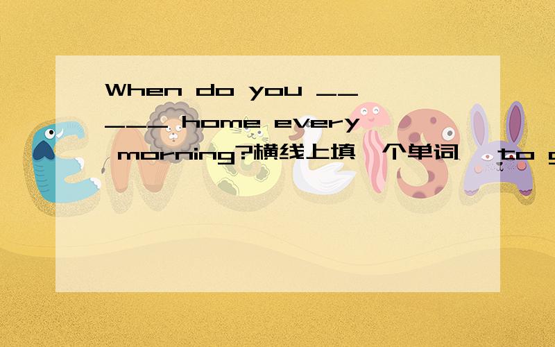 When do you _____ home every morning?横线上填一个单词 【to go away from a piace or a person】是单词的提示!怎么填?