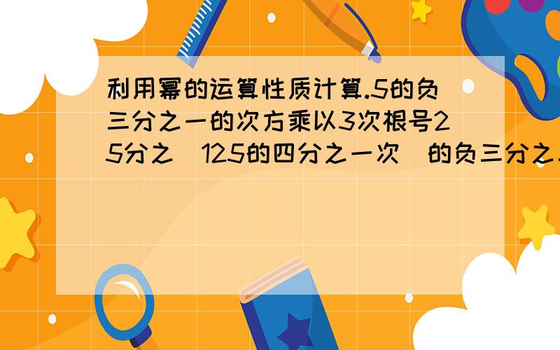 利用幂的运算性质计算.5的负三分之一的次方乘以3次根号25分之(125的四分之一次)的负三分之二次.结果用幂的形式表示