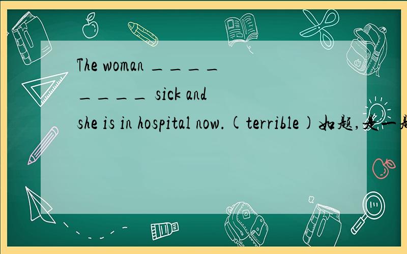 The woman ________ sick and she is in hospital now.(terrible)如题,是一题词性转换.填的词可以不是一个,词组也行!