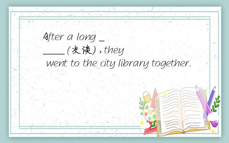 After a long _____(交谈) ,they went to the city library together.