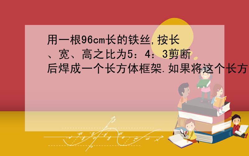 用一根96cm长的铁丝,按长、宽、高之比为5：4：3剪断后焊成一个长方体框架.如果将这个长方体的外面用纸糊上,大约需要多少平方厘米的彩纸