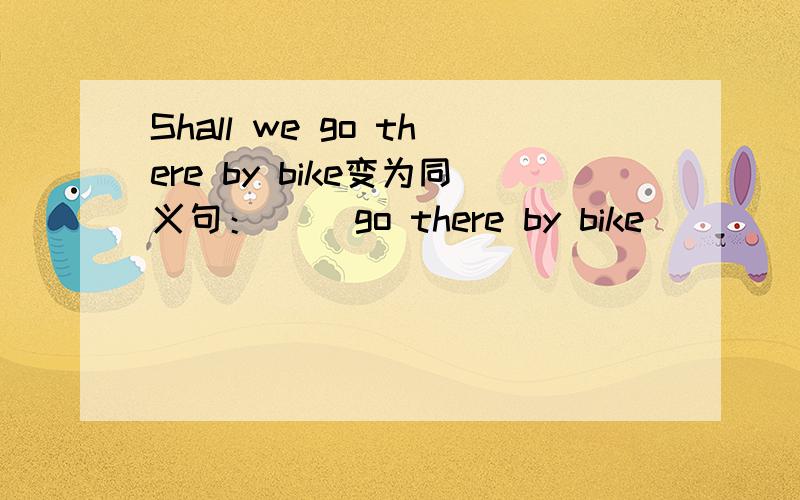 Shall we go there by bike变为同义句：（ ）go there by bike