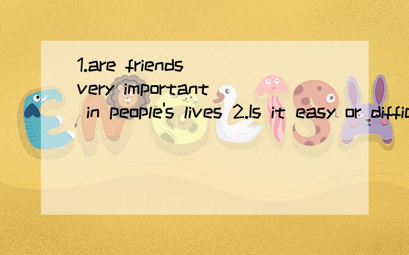 1.are friends very important in people's lives 2.Is it easy or difficult to get true friendship?．WFriends are very important in people’s lives.No one can live alone in the world without friends.I think it’s easy to make friends with other peopl