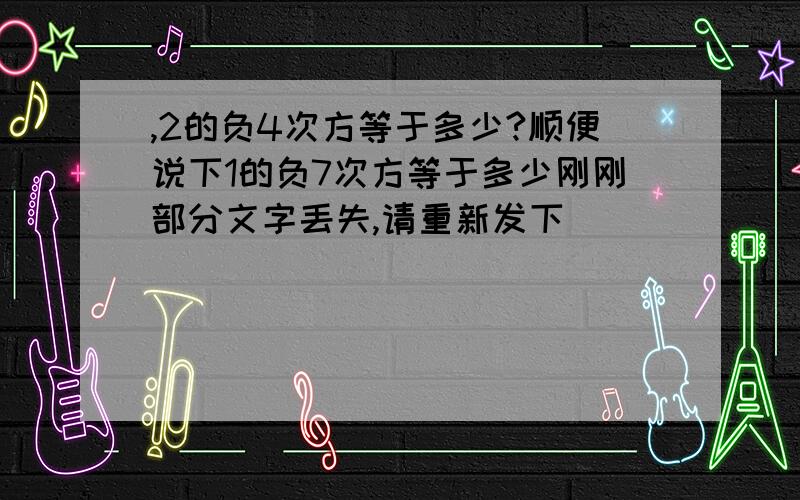 ,2的负4次方等于多少?顺便说下1的负7次方等于多少刚刚部分文字丢失,请重新发下