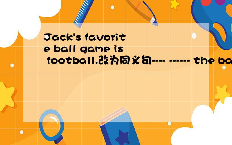 Jack's favorite ball game is football.改为同义句---- ------ the ball games,Jack----football----.非常急!